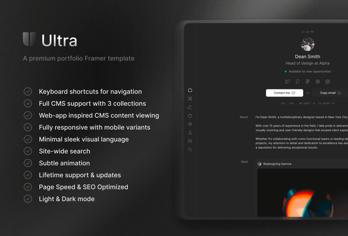 Ultra — Portfolio Template - Ultra is a meticulously crafted portfolio template for Framer designed for creatives. It features a minimalist sleek visual language, keyboard shortcuts and a unique way to view CMS content pages. This template is best suited for designers, developers, marketers and other creative professionals looking to share their work.